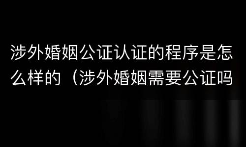 涉外婚姻公证认证的程序是怎么样的（涉外婚姻需要公证吗）