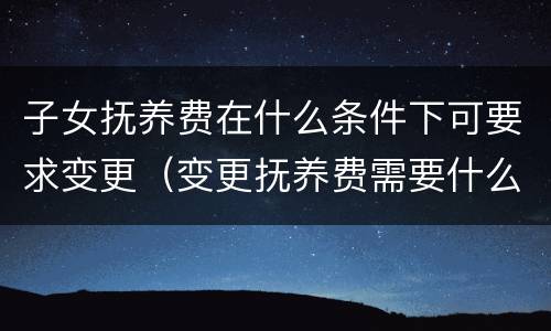 子女抚养费在什么条件下可要求变更（变更抚养费需要什么条件才可以）