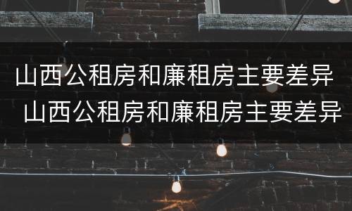山西公租房和廉租房主要差异 山西公租房和廉租房主要差异在哪