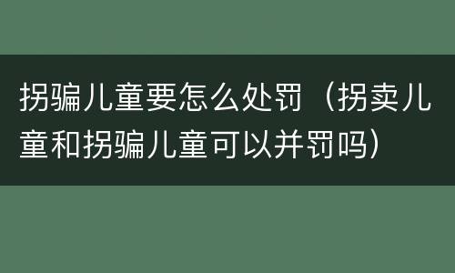 拐骗儿童要怎么处罚（拐卖儿童和拐骗儿童可以并罚吗）