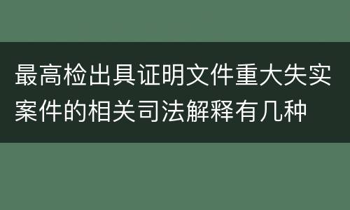 最高检出具证明文件重大失实案件的相关司法解释有几种
