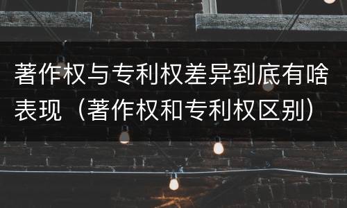 著作权与专利权差异到底有啥表现（著作权和专利权区别）
