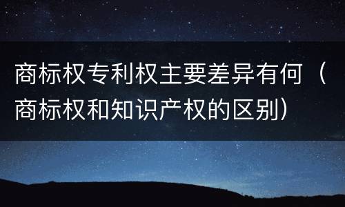 商标权专利权主要差异有何（商标权和知识产权的区别）
