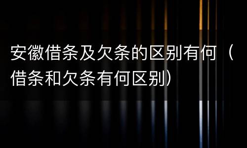 安徽借条及欠条的区别有何（借条和欠条有何区别）
