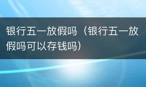 银行五一放假吗（银行五一放假吗可以存钱吗）
