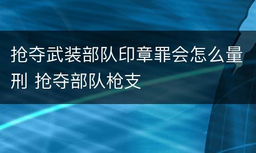 抢夺武装部队印章罪会怎么量刑 抢夺部队枪支