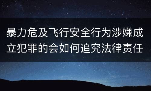 暴力危及飞行安全行为涉嫌成立犯罪的会如何追究法律责任