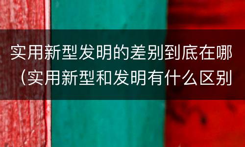 实用新型发明的差别到底在哪（实用新型和发明有什么区别）