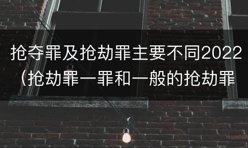 抢夺罪及抢劫罪主要不同2022（抢劫罪一罪和一般的抢劫罪）