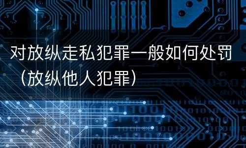 对放纵走私犯罪一般如何处罚（放纵他人犯罪）