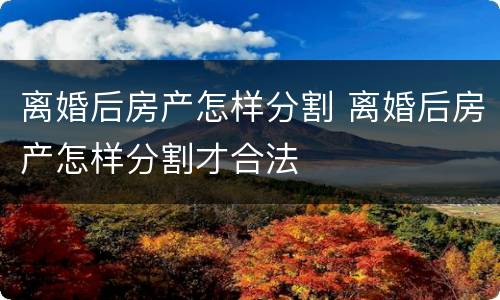 离婚后房产怎样分割 离婚后房产怎样分割才合法