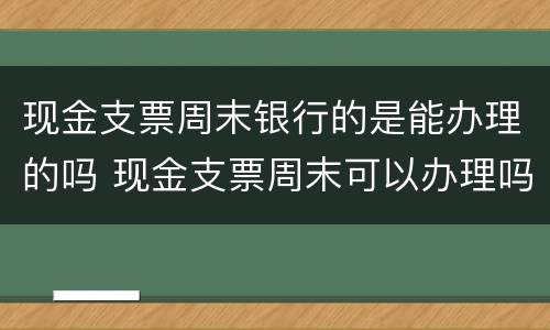 现金支票周末银行的是能办理的吗 现金支票周末可以办理吗