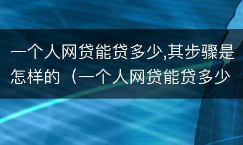 一个人网贷能贷多少,其步骤是怎样的（一个人网贷能贷多少钱）
