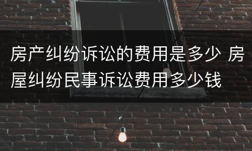 房产纠纷诉讼的费用是多少 房屋纠纷民事诉讼费用多少钱