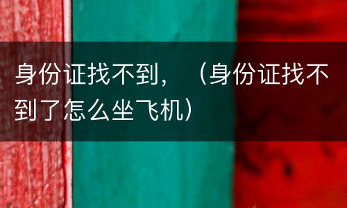 身份证找不到，（身份证找不到了怎么坐飞机）