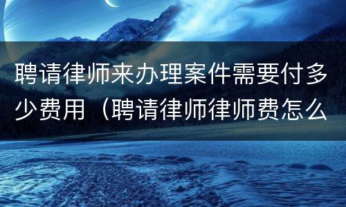 聘请律师来办理案件需要付多少费用（聘请律师律师费怎么收）
