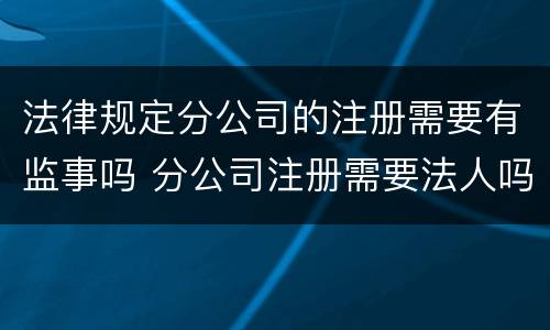 法律规定分公司的注册需要有监事吗 分公司注册需要法人吗