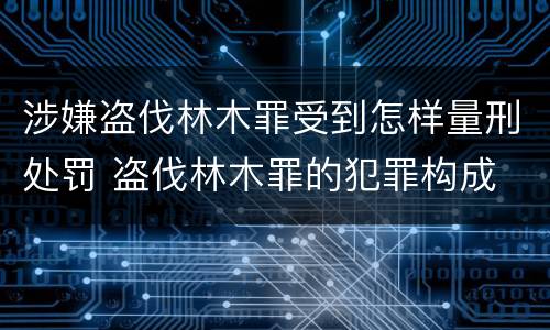 涉嫌盗伐林木罪受到怎样量刑处罚 盗伐林木罪的犯罪构成