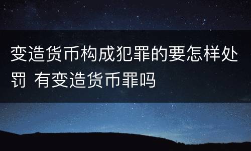 变造货币构成犯罪的要怎样处罚 有变造货币罪吗