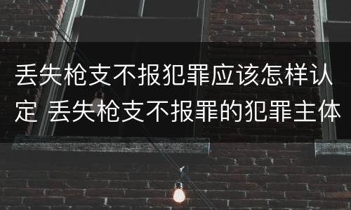 丢失枪支不报犯罪应该怎样认定 丢失枪支不报罪的犯罪主体