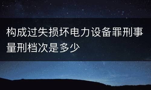 构成过失损坏电力设备罪刑事量刑档次是多少