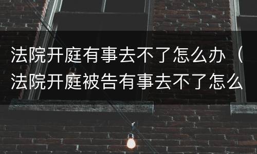 法院开庭有事去不了怎么办（法院开庭被告有事去不了怎么办）