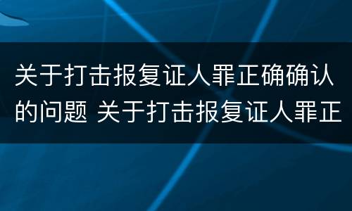 关于打击报复证人罪正确确认的问题 关于打击报复证人罪正确确认的问题是