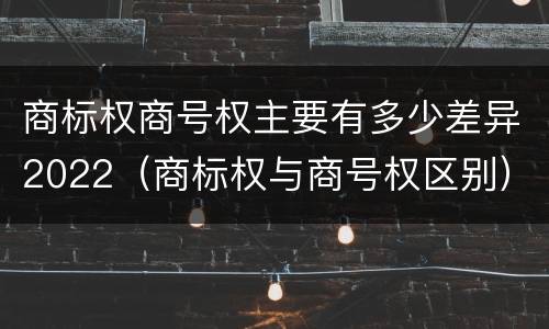 商标权商号权主要有多少差异2022（商标权与商号权区别）