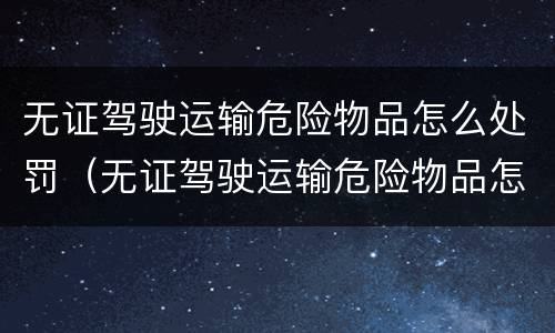 无证驾驶运输危险物品怎么处罚（无证驾驶运输危险物品怎么处罚的）