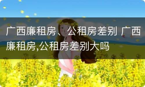 广西廉租房、公租房差别 广西廉租房,公租房差别大吗