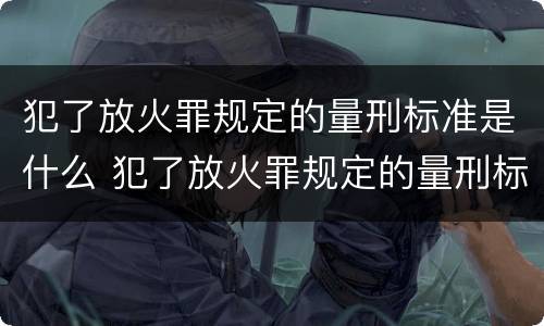 犯了放火罪规定的量刑标准是什么 犯了放火罪规定的量刑标准是什么呢