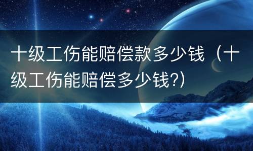 十级工伤能赔偿款多少钱（十级工伤能赔偿多少钱?）