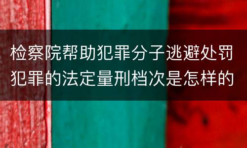 检察院帮助犯罪分子逃避处罚犯罪的法定量刑档次是怎样的