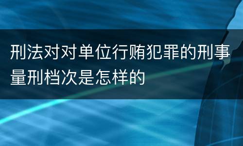 刑法对对单位行贿犯罪的刑事量刑档次是怎样的