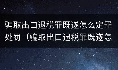 骗取出口退税罪既遂怎么定罪处罚（骗取出口退税罪既遂怎么定罪处罚标准）