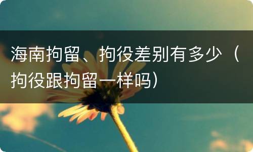 海南拘留、拘役差别有多少（拘役跟拘留一样吗）