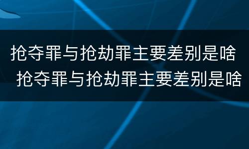 抢夺罪与抢劫罪主要差别是啥 抢夺罪与抢劫罪主要差别是啥呢
