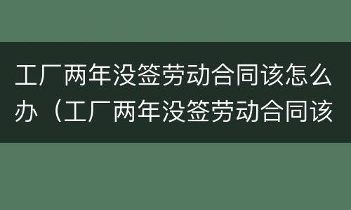 工厂两年没签劳动合同该怎么办（工厂两年没签劳动合同该怎么办呢）