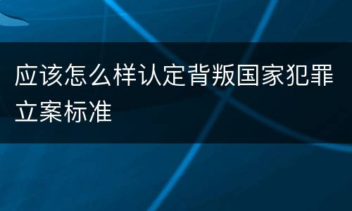 应该怎么样认定背叛国家犯罪立案标准