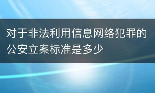 对于非法利用信息网络犯罪的公安立案标准是多少