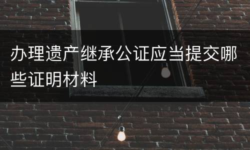 办理遗产继承公证应当提交哪些证明材料