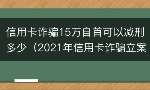 信用卡诈骗15万自首可以减刑多少（2021年信用卡诈骗立案）