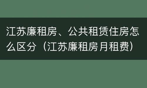 江苏廉租房、公共租赁住房怎么区分（江苏廉租房月租费）