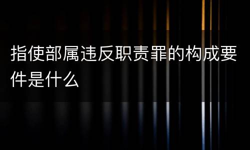指使部属违反职责罪的构成要件是什么