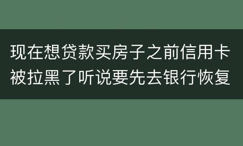 现在想贷款买房子之前信用卡被拉黑了听说要先去银行恢复信誉请问恢复信誉好恢复吗