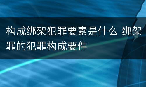 构成绑架犯罪要素是什么 绑架罪的犯罪构成要件