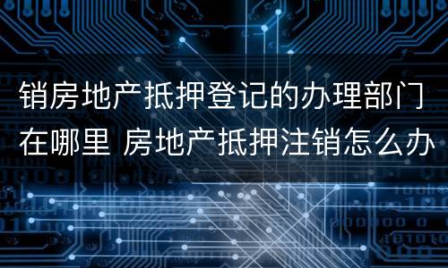 销房地产抵押登记的办理部门在哪里 房地产抵押注销怎么办理