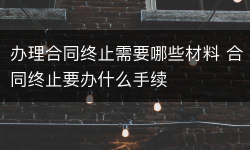 办理合同终止需要哪些材料 合同终止要办什么手续