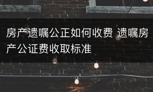 房产遗嘱公正如何收费 遗嘱房产公证费收取标准