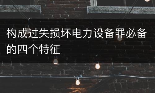 构成过失损坏电力设备罪必备的四个特征